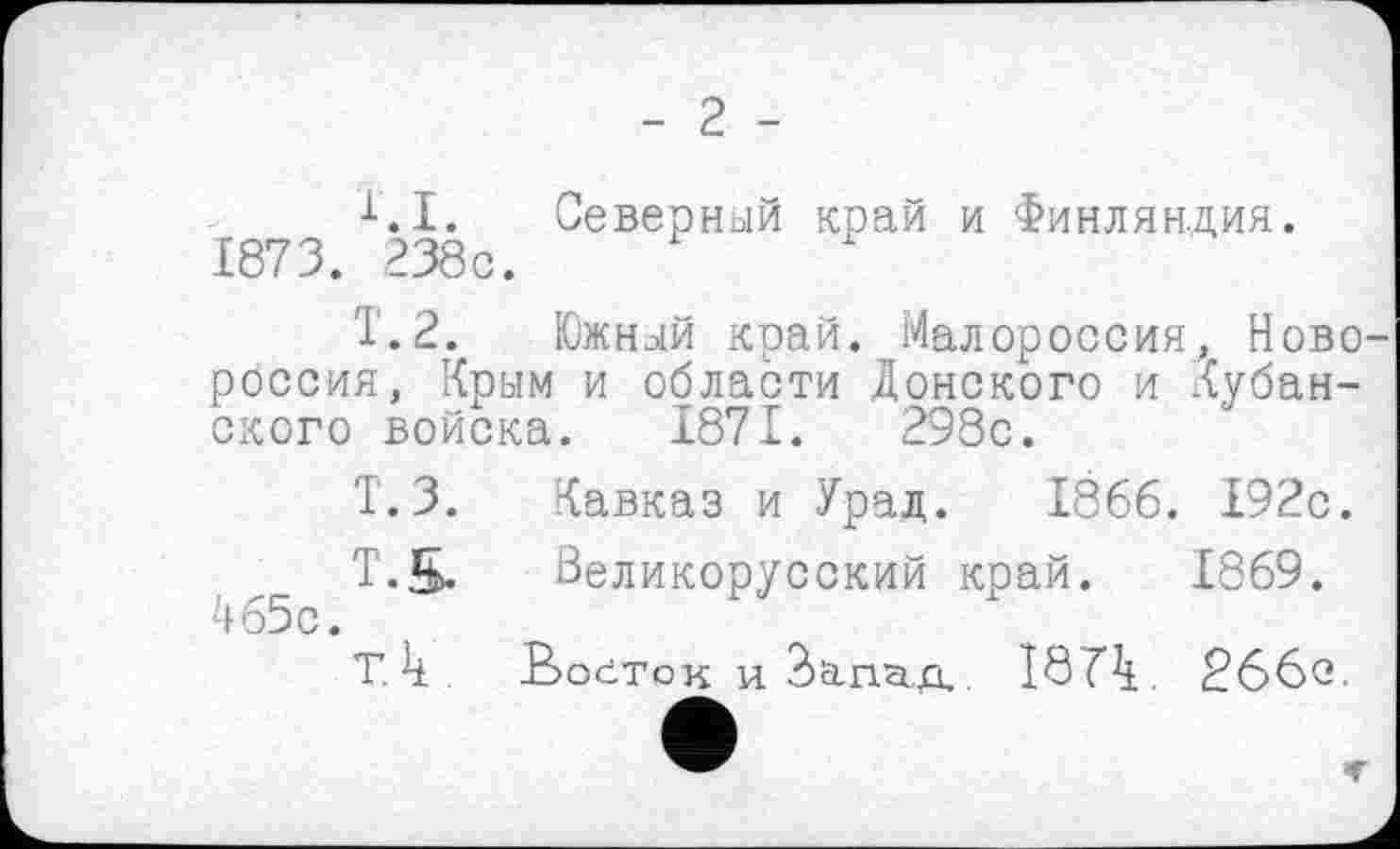 ﻿- 2 -
X.I. Северный край и Финляндия. 1873. 238с.
Т.2. Южный край. Малороссия, Новороссия, Крым и области Донского и Кубанского войска. 1871.	298с.
Т.З. Кавказ и Урал. 1866. 192с.
Т.5. Великорусский край. 1869. 465с.
т. к. Ковток и Зсігшд.. 18 Г4. 266о.